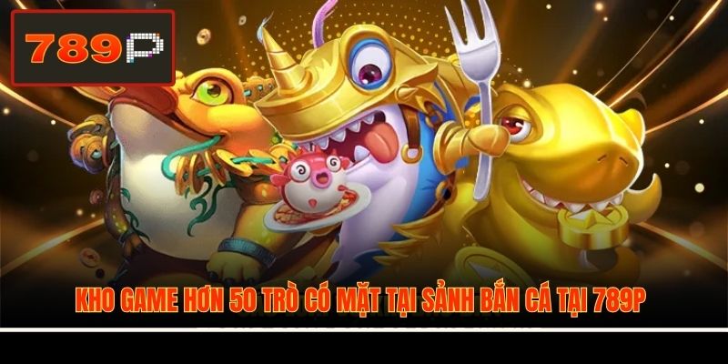 Kho game hơn 50 trò có mặt tại sảnh bắn cá tại 789P